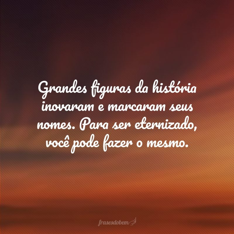 Grandes figuras da história inovaram e marcaram seus nomes. Para ser eternizado, você pode fazer o mesmo.