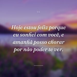 Hoje estou feliz porque eu sonhei com você, e amanhã posso chorar por não poder te ver.