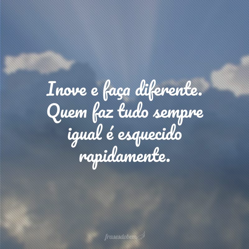 Inove e faça diferente. Quem faz tudo sempre igual é esquecido rapidamente.