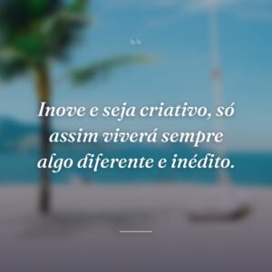 Inove e seja criativo, só assim viverá sempre algo diferente e inédito.