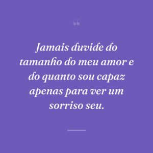 Jamais duvide do tamanho do meu amor e do quanto sou capaz apenas para ver um sorriso seu.