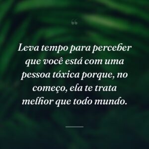 Leva tempo para perceber que você está com uma pessoa tóxica porque, no começo, ela te trata melhor que todo mundo.