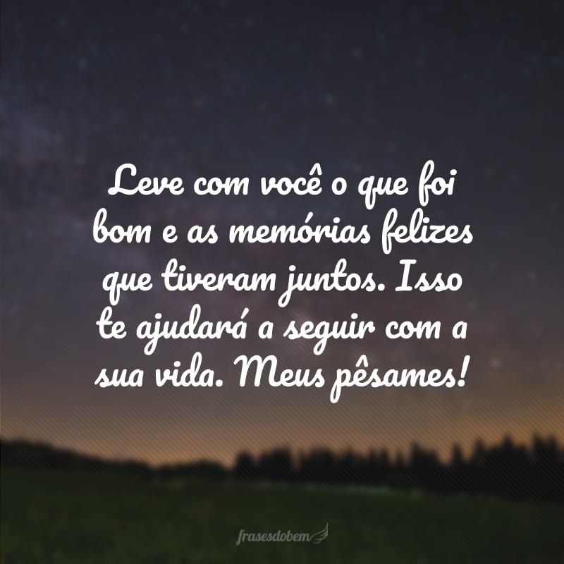 Leve com você o que foi bom e as memórias felizes que tiveram juntos. Isso te ajudará a seguir com a sua vida. Meus pêsames!