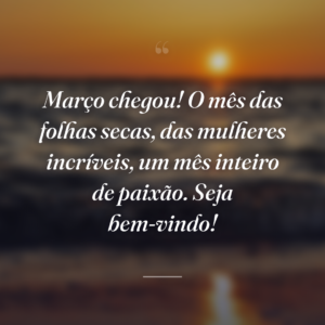 Março chegou! O mês das folhas secas, das mulheres incríveis, um mês inteiro de paixão. Seja bem-vindo!