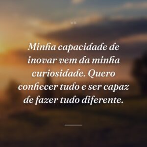 Minha capacidade de inovar vem da minha curiosidade. Quero conhecer tudo e ser capaz de fazer tudo diferente.