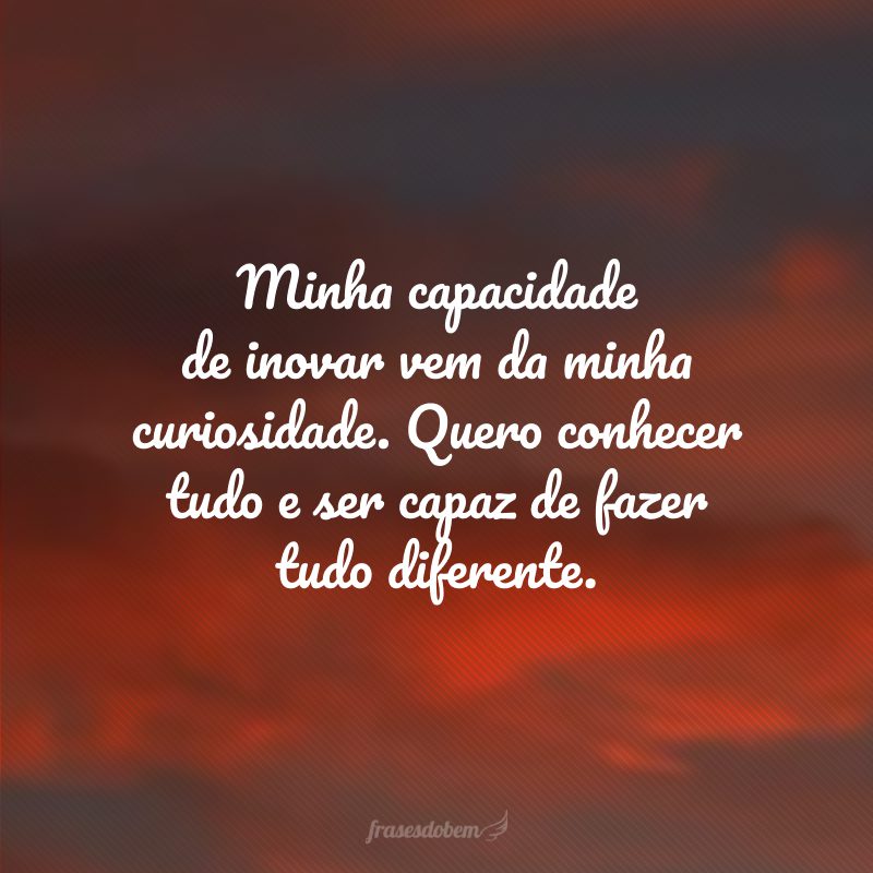 Minha capacidade de inovar vem da minha curiosidade. Quero conhecer tudo e ser capaz de fazer tudo diferente.