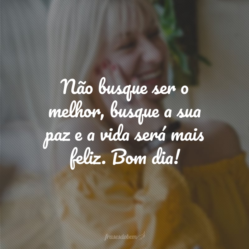 Não busque ser o melhor, busque a sua paz e a vida será mais feliz. Bom dia!
