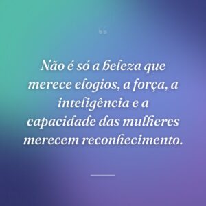 Não é só a beleza que merece elogios, a força, a inteligência e a capacidade das mulheres merecem reconhecimento.