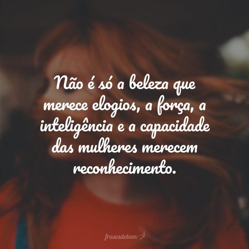 Não é só a beleza que merece elogios, a força, a inteligência e a capacidade das mulheres merecem reconhecimento.