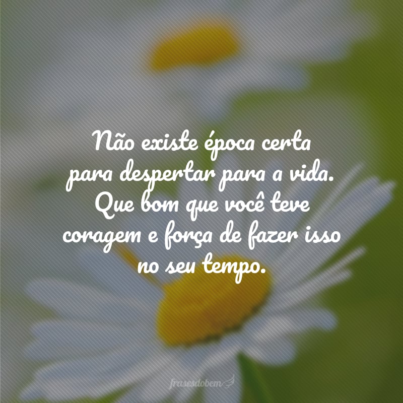 Não existe época certa para despertar para a vida. Que bom que você teve coragem e força de fazer isso no seu tempo.