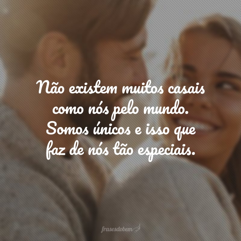 Não existem muitos casais como nós pelo mundo. Somos únicos e isso que faz de nós tão especiais.