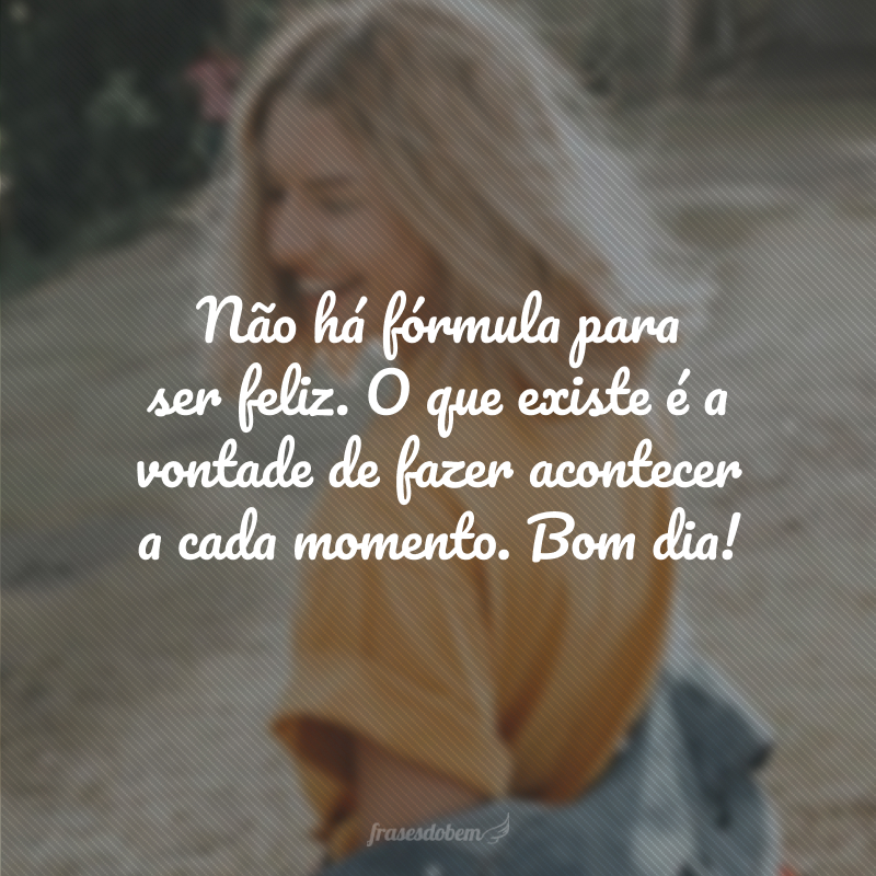Não há fórmula para ser feliz. O que existe é a vontade de fazer acontecer a cada momento. Bom dia!