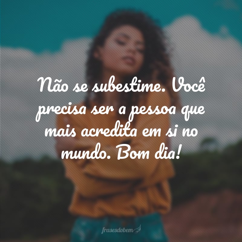 Não se subestime. Você precisa ser a pessoa que mais acredita em si no mundo. Bom dia!