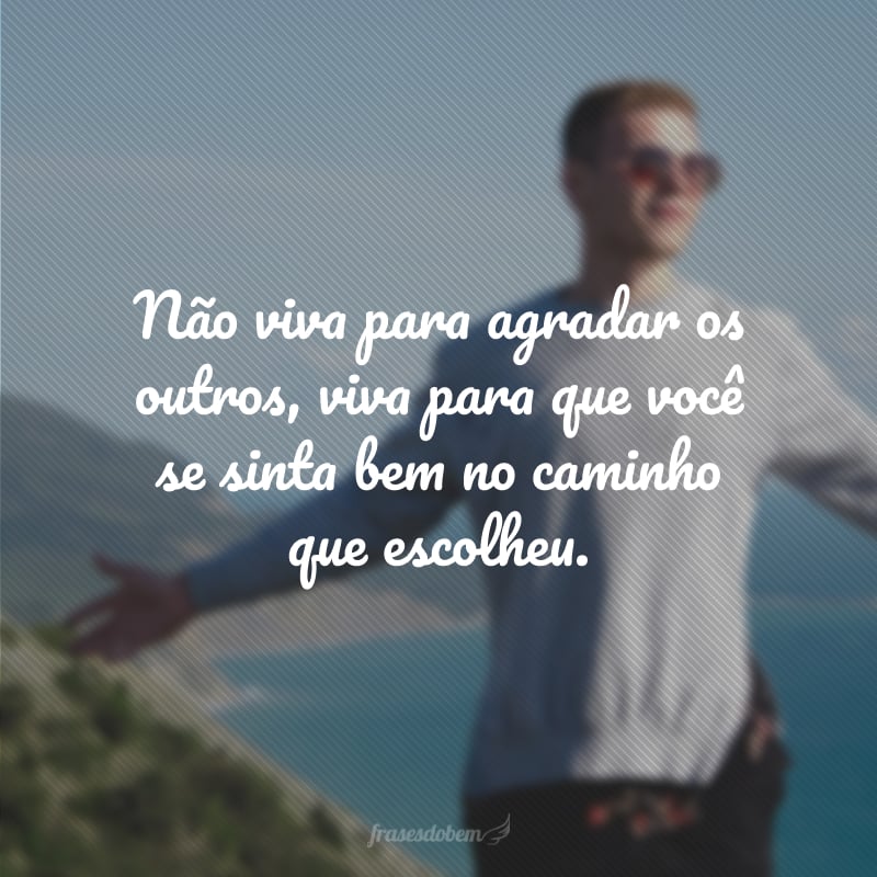 Não viva para agradar os outros, viva para que você se sinta bem no caminho que escolheu.