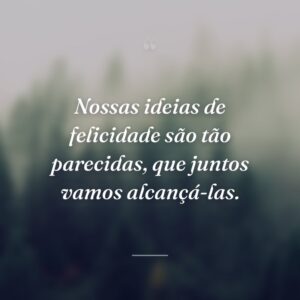 Nossas ideias de felicidade são tão parecidas, que juntos vamos alcançá-las.