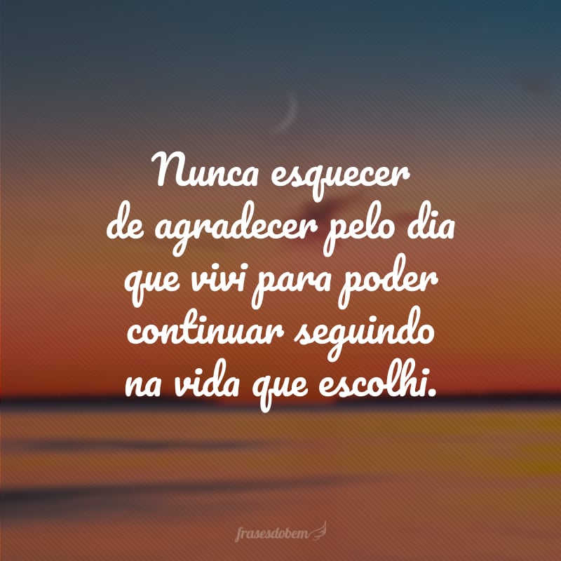 Nunca esquecer de agradecer pelo dia que vivi para poder continuar seguindo na vida que escolhi.