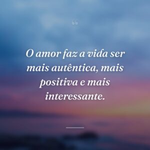 O amor faz a vida ser mais autêntica, mais positiva e mais interessante.