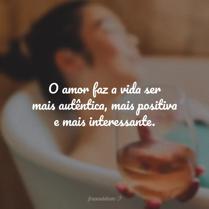 O amor faz a vida ser mais autêntica, mais positiva e mais interessante.