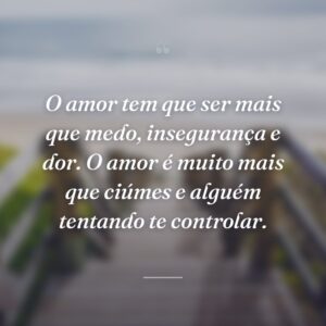 O amor tem que ser mais que medo, insegurança e dor. O amor é muito mais que ciúmes e alguém tentando te controlar.