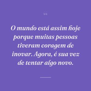 O mundo está assim hoje porque muitas pessoas tiveram coragem de inovar. Agora, é sua vez de tentar algo novo.
