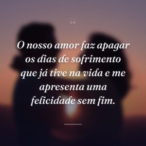O nosso amor faz apagar os dias de sofrimento que já tive na vida e me apresenta uma felicidade sem fim.