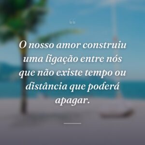 O nosso amor construiu uma ligação entre nós que não existe tempo ou distância que poderá apagar.