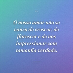 O nosso amor não se cansa de crescer, de florescer e de nos impressionar com tamanha verdade.