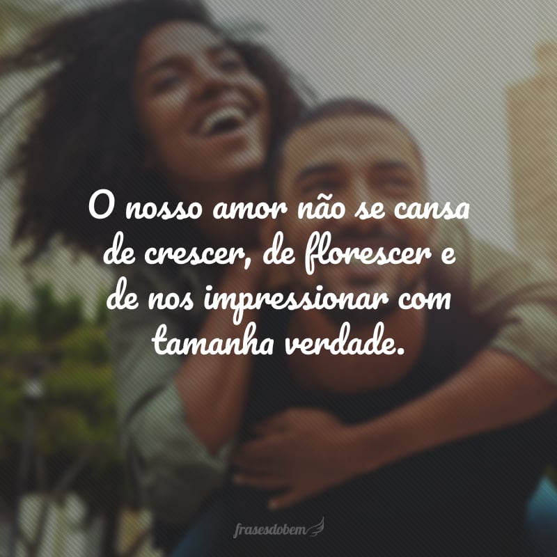 O nosso amor não se cansa de crescer, de florescer e de nos impressionar com tamanha verdade.