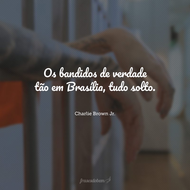 Os bandidos de verdade tão em Brasília, tudo solto.