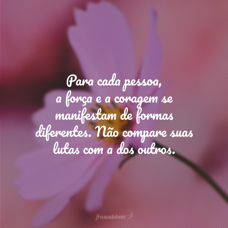 Para cada pessoa, a força e a coragem se manifestam de formas diferentes. Não compare suas lutas com a dos outros.