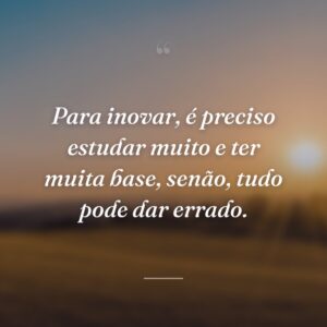 Para inovar, é preciso estudar muito e ter muita base, senão, tudo pode dar errado.