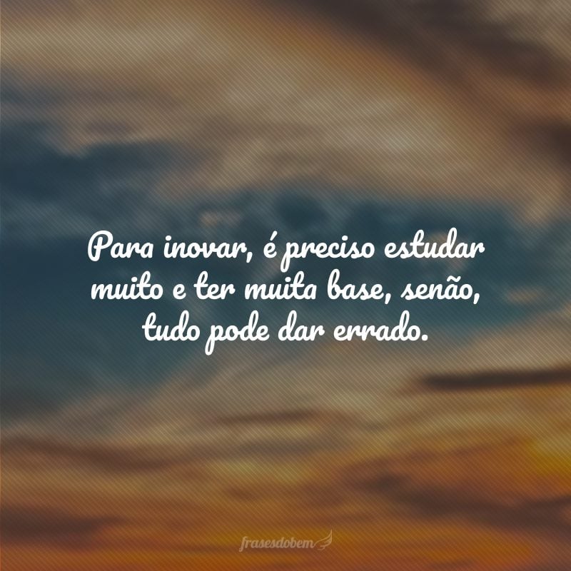 Para inovar, é preciso estudar muito e ter muita base, senão, tudo pode dar errado.