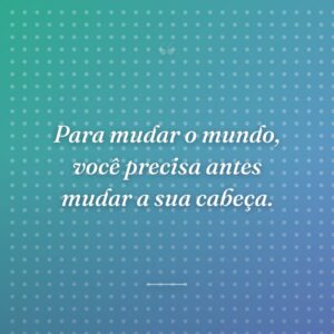Para mudar o mundo, você precisa antes mudar a sua cabeça.