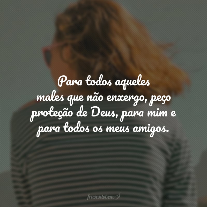 Para todos aqueles males que não enxergo, peço proteção de Deus, para mim e para todos os meus amigos.