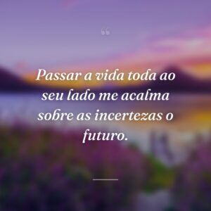 Passar a vida toda ao seu lado me acalma sobre as incertezas o futuro.