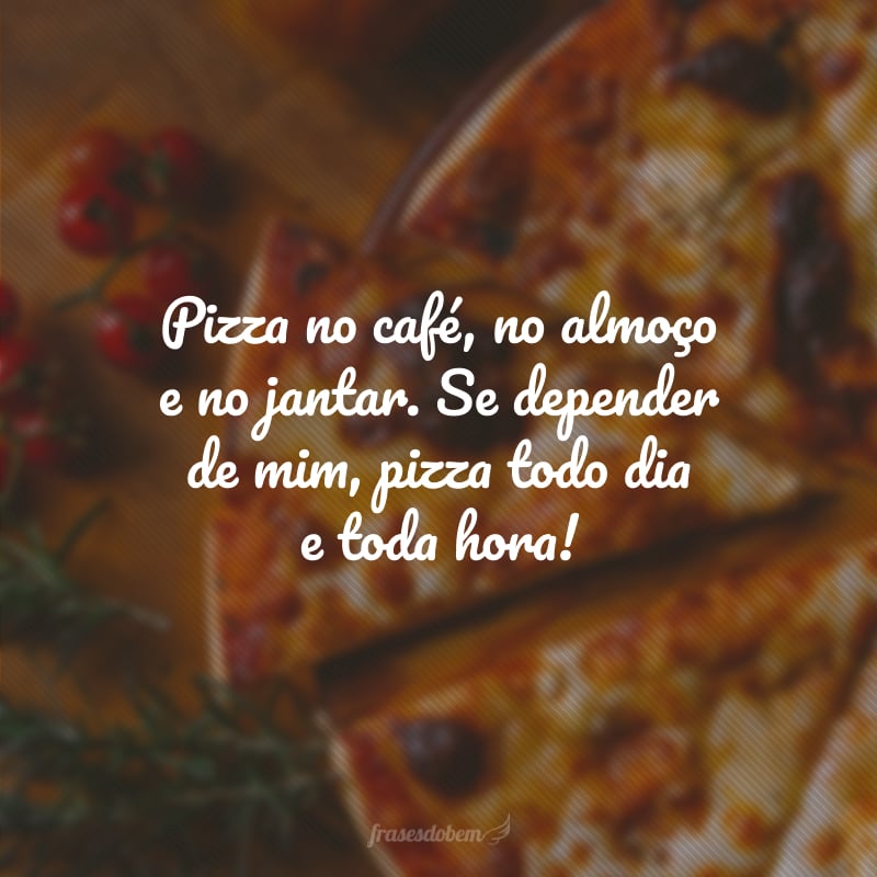 Pizza no café, no almoço e no jantar. Se depender de mim, pizza todo dia e toda hora!