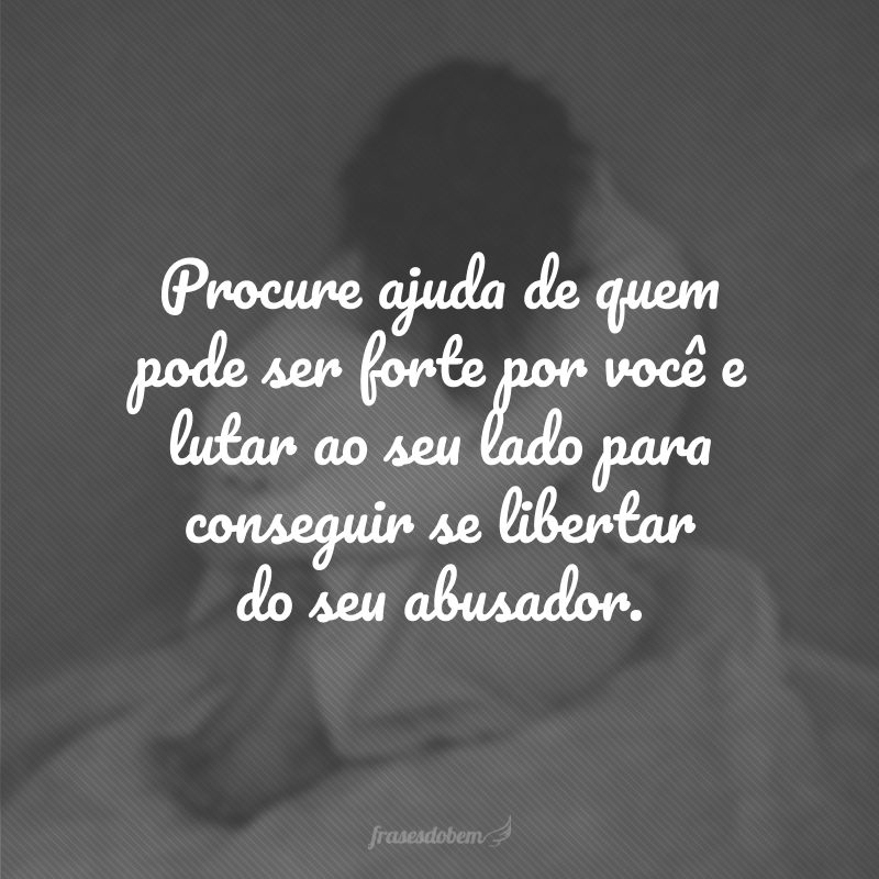 Procure ajuda de quem pode ser forte por você e lutar ao seu lado para conseguir se libertar do seu abusador.