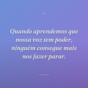 Quando aprendemos que nossa voz tem poder, ninguém consegue mais nos fazer parar.