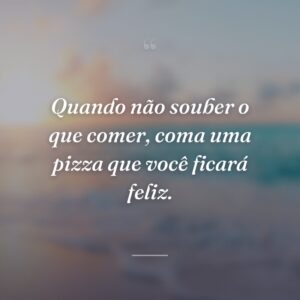Quando não souber o que comer, coma uma pizza que você ficará feliz.