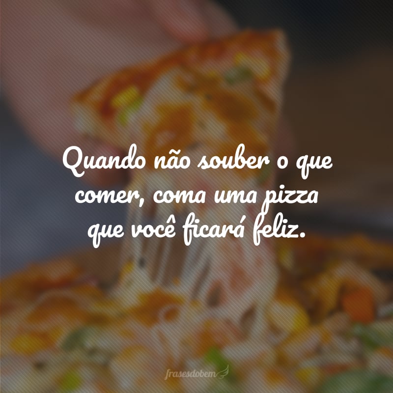 Quando não souber o que comer, coma uma pizza que você ficará feliz.