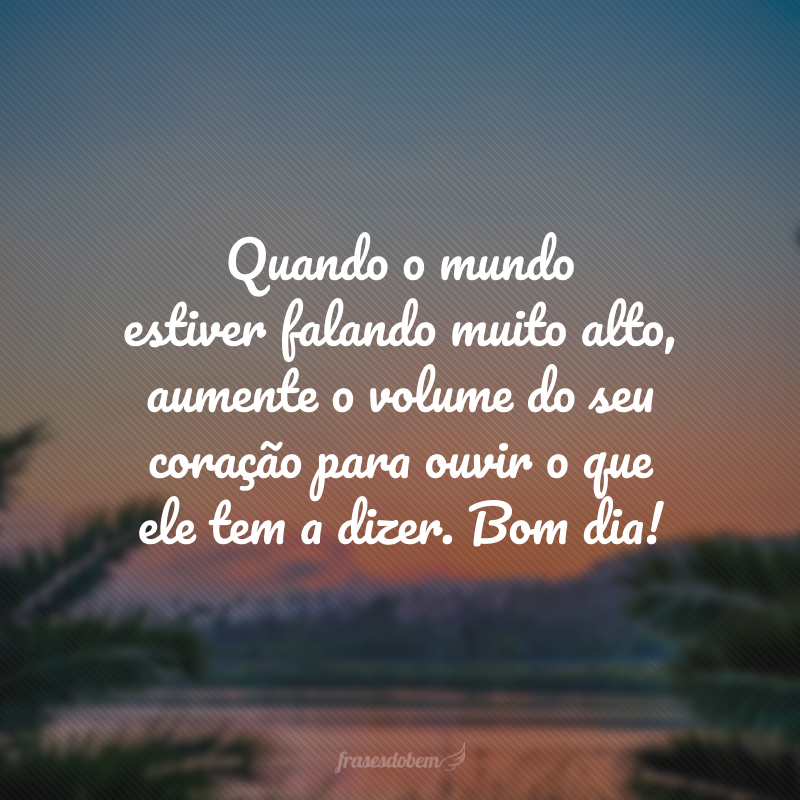 Quando o mundo estiver falando muito alto, aumente o volume do seu coração para ouvir o que ele tem a dizer. Bom dia!