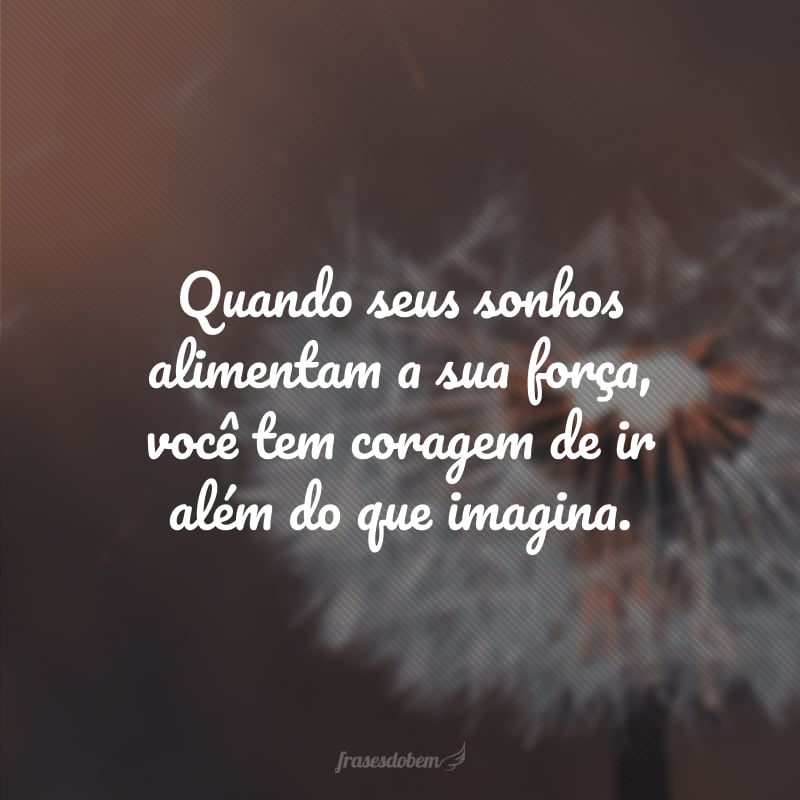 Quando seus sonhos alimentam a sua força, você tem coragem de ir além do que imagina.