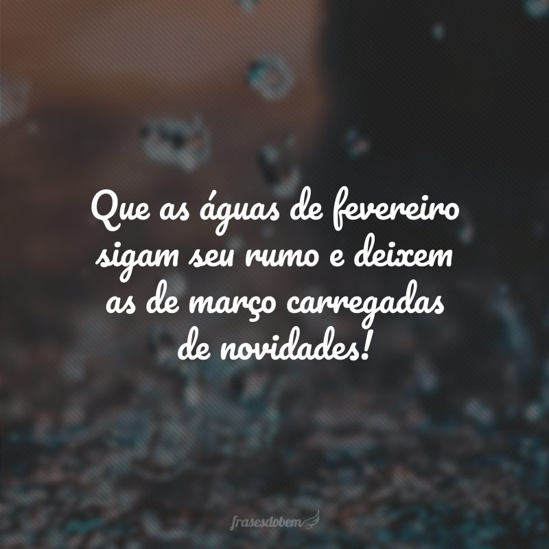 Que as águas de fevereiro sigam seu rumo e deixem as de março carregadas de novidades!
