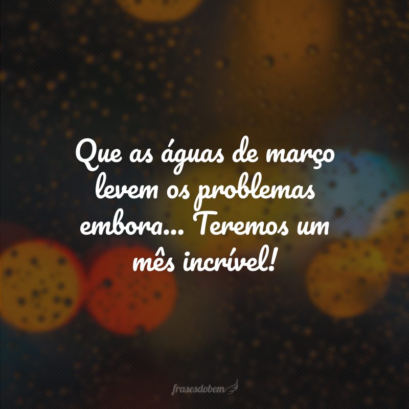Que as águas de março levem os problemas embora... Teremos um mês incrível!