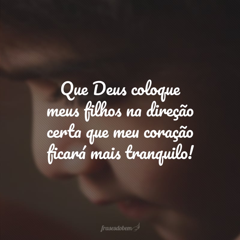 Que Deus coloque meus filhos na direção certa que meu coração ficará mais tranquilo!