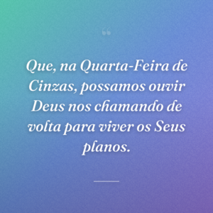 Que, na Quarta-Feira de Cinzas, possamos ouvir Deus nos chamando de volta para viver os Seus planos.