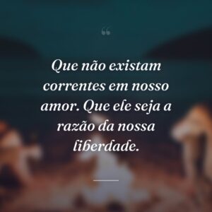 Que não existam correntes em nosso amor. Que ele seja a razão da nossa liberdade.