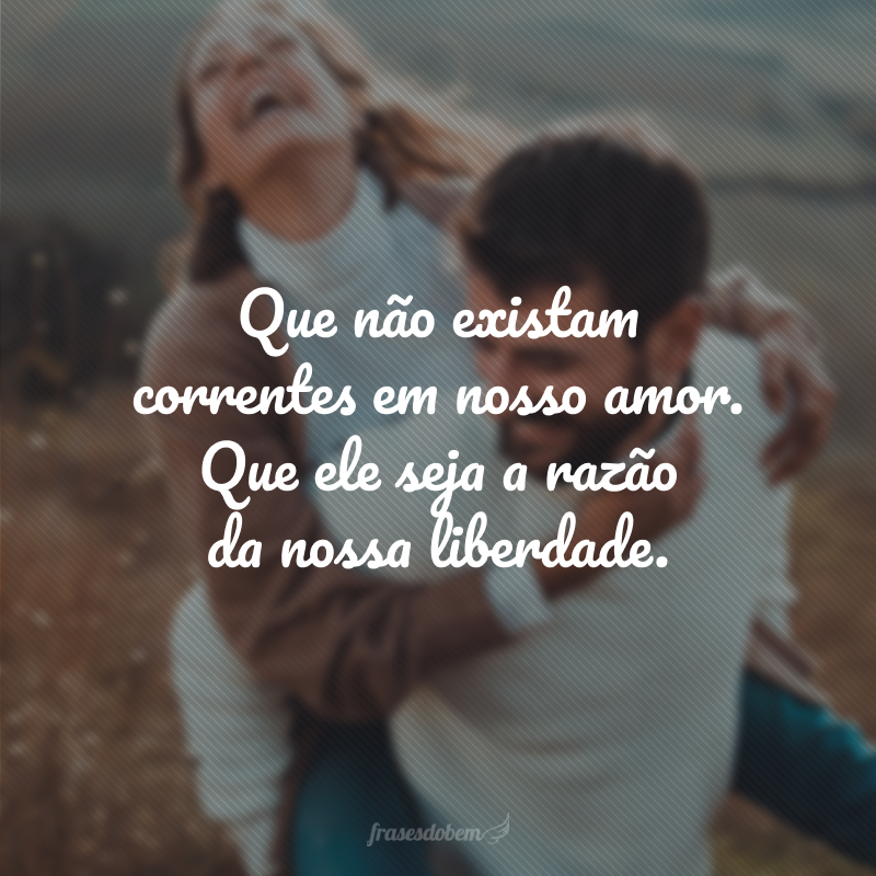 Que não existam correntes em nosso amor. Que ele seja a razão da nossa liberdade.