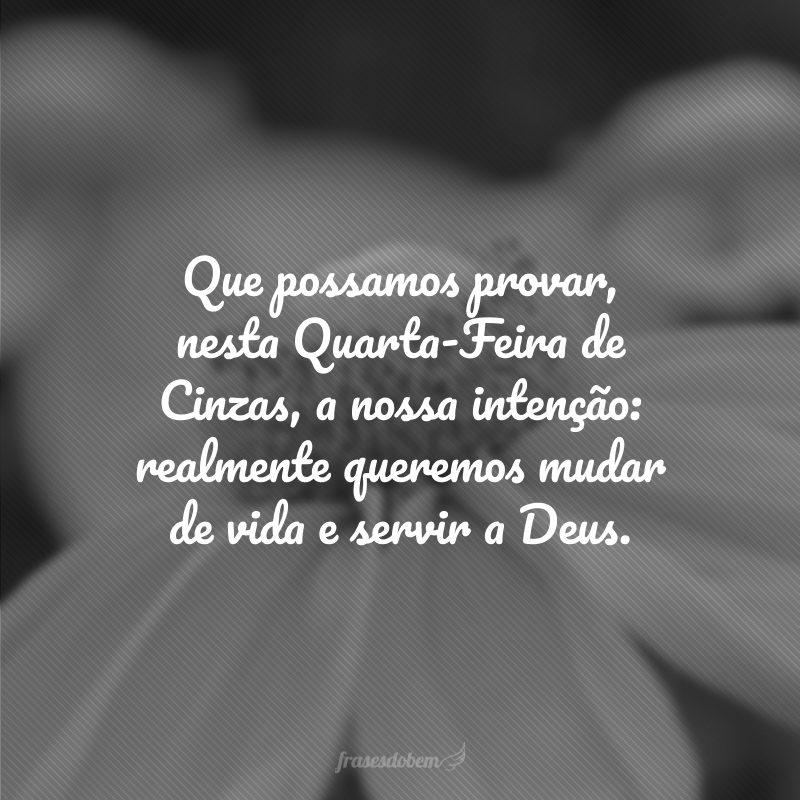 Que possamos provar, nesta Quarta-Feira de Cinzas, a nossa intenção: realmente queremos mudar de vida e servir a Deus.