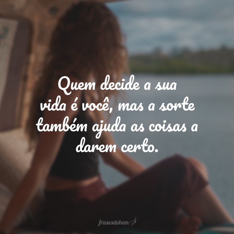 Quem decide a sua vida é você, mas a sorte também ajuda as coisas a darem certo.